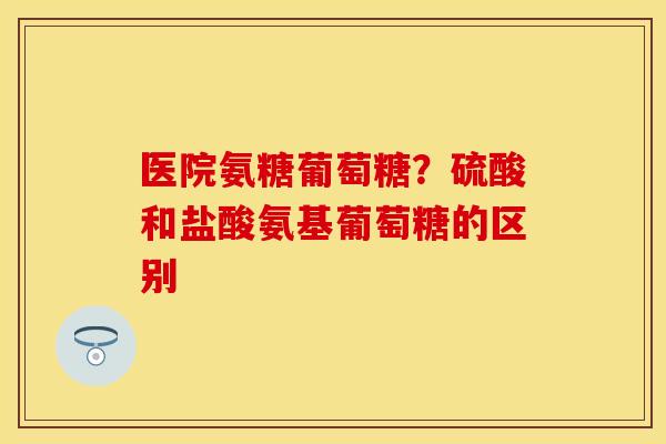 医院氨糖葡萄糖？硫酸和盐酸氨基葡萄糖的区别