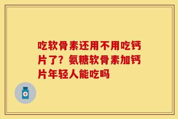 吃软骨素还用不用吃钙片了？氨糖软骨素加钙片年轻人能吃吗