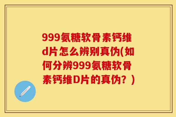 999氨糖软骨素钙维d片怎么辨别真伪(如何分辨999氨糖软骨素钙维D片的真伪？)