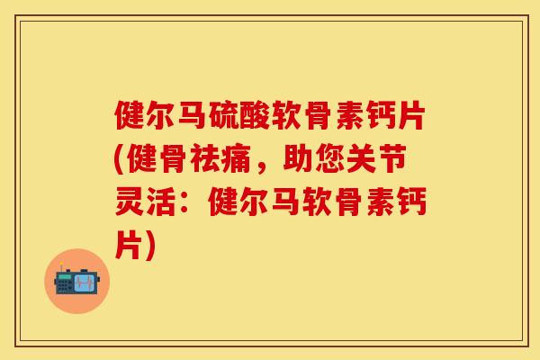 健尔马硫酸软骨素钙片(健骨祛痛，助您关节灵活：健尔马软骨素钙片)