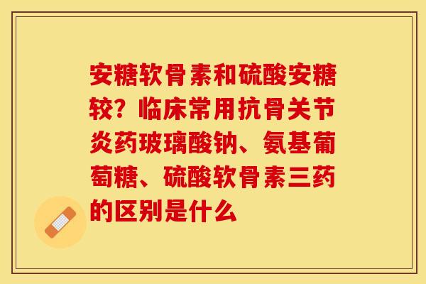 安糖软骨素和硫酸安糖较？临床常用抗骨关节炎药玻璃酸钠、氨基葡萄糖、硫酸软骨素三药的区别是什么