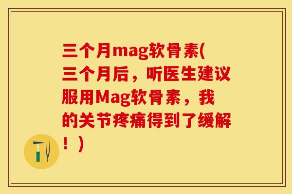 三个月mag软骨素(三个月后，听医生建议服用Mag软骨素，我的关节疼痛得到了缓解！)