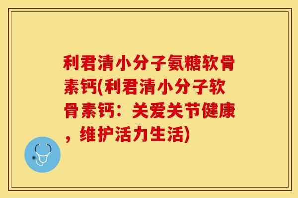 利君清小分子氨糖软骨素钙(利君清小分子软骨素钙：关爱关节健康，维护活力生活)