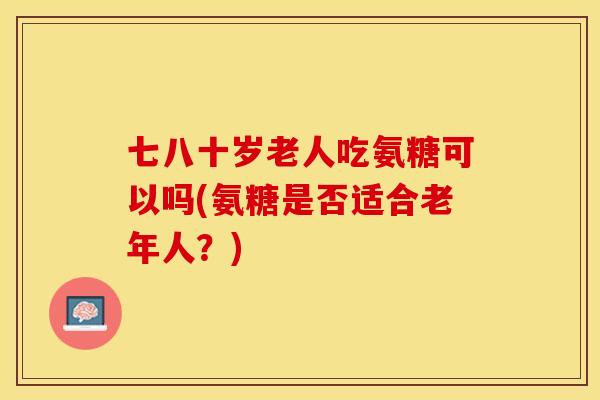 七八十岁老人吃氨糖可以吗(氨糖是否适合老年人？)