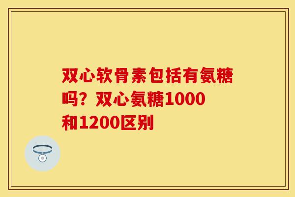 双心软骨素包括有氨糖吗？双心氨糖1000和1200区别