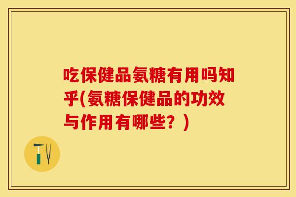 吃保健品氨糖有用吗知乎(氨糖保健品的功效与作用有哪些？)