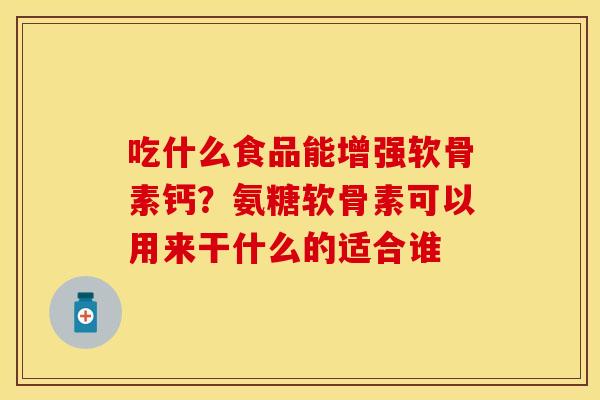 吃什么食品能增强软骨素钙？氨糖软骨素可以用来干什么的适合谁