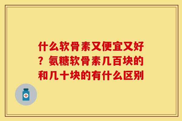 什么软骨素又便宜又好？氨糖软骨素几百块的和几十块的有什么区别