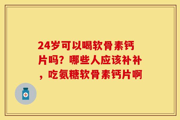 24岁可以喝软骨素钙片吗？哪些人应该补补，吃氨糖软骨素钙片啊