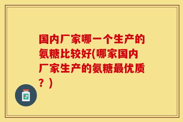 国内厂家哪一个生产的氨糖比较好(哪家国内厂家生产的氨糖最优质？)