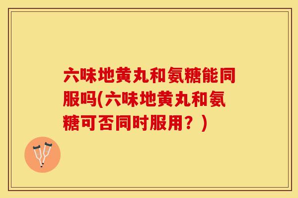 六味地黄丸和氨糖能同服吗(六味地黄丸和氨糖可否同时服用？)