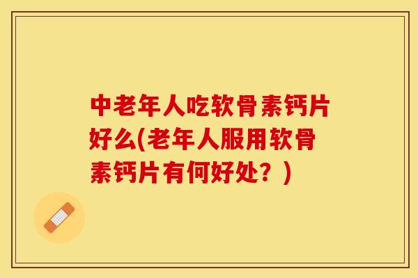 中老年人吃软骨素钙片好么(老年人服用软骨素钙片有何好处？)