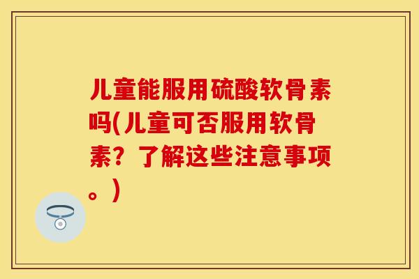 儿童能服用硫酸软骨素吗(儿童可否服用软骨素？了解这些注意事项。)