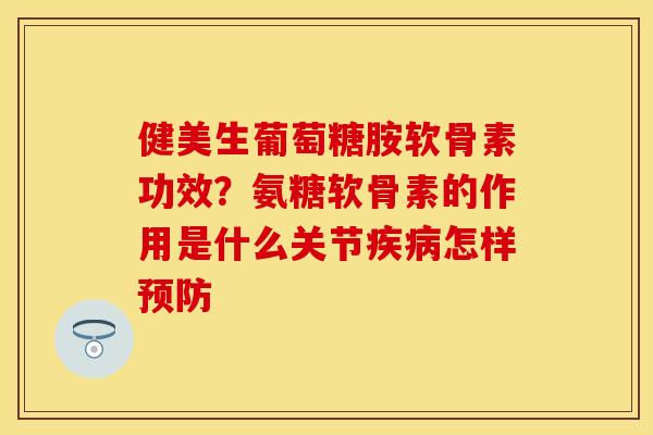 健美生葡萄糖胺软骨素功效？氨糖软骨素的作用是什么关节疾病怎样预防