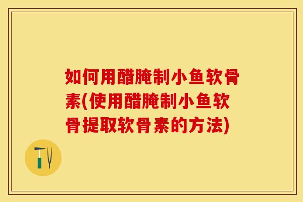 如何用醋腌制小鱼软骨素(使用醋腌制小鱼软骨提取软骨素的方法)