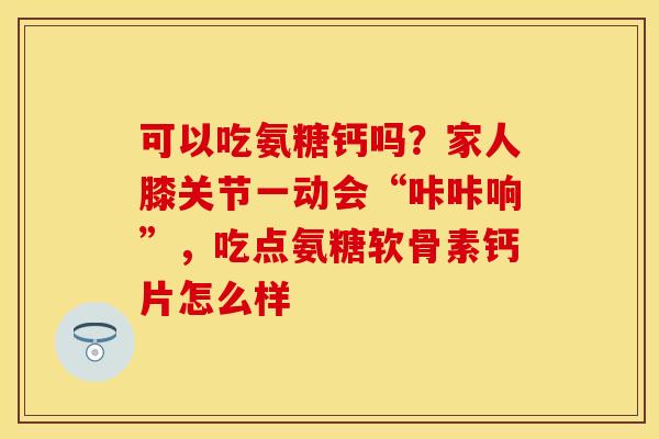 可以吃氨糖钙吗？家人膝关节一动会“咔咔响”，吃点氨糖软骨素钙片怎么样