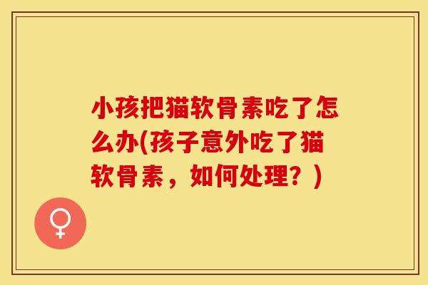小孩把猫软骨素吃了怎么办(孩子意外吃了猫软骨素，如何处理？)