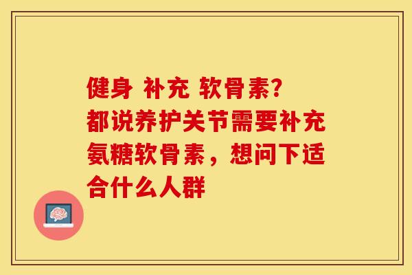 健身 补充 软骨素？都说养护关节需要补充氨糖软骨素，想问下适合什么人群