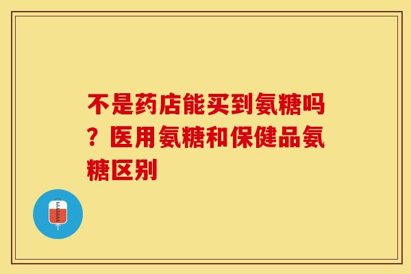 不是药店能买到氨糖吗？医用氨糖和保健品氨糖区别