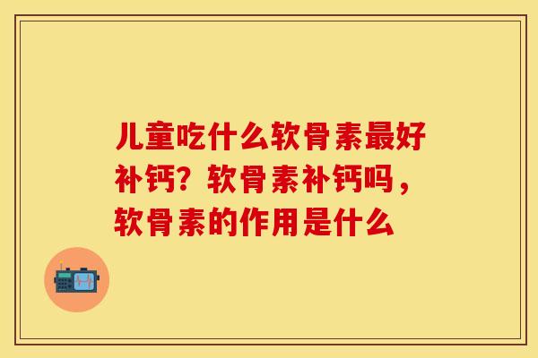 儿童吃什么软骨素最好补钙？软骨素补钙吗，软骨素的作用是什么