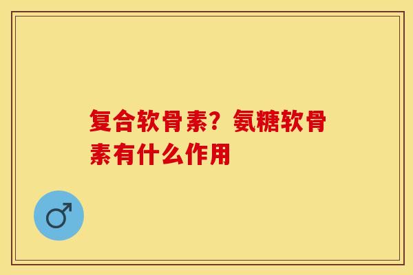 复合软骨素？氨糖软骨素有什么作用