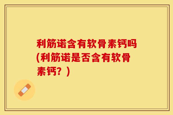 利筋诺含有软骨素钙吗(利筋诺是否含有软骨素钙？)