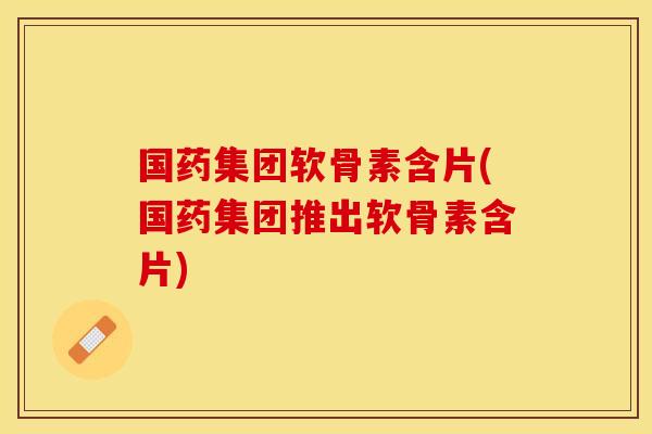 国药集团软骨素含片(国药集团推出软骨素含片)