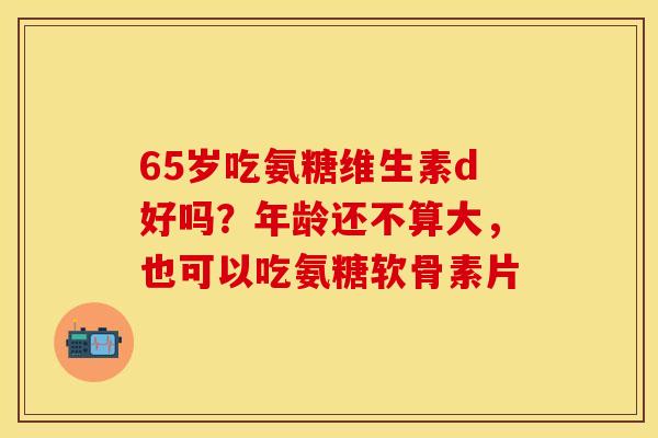 65岁吃氨糖维生素d好吗？年龄还不算大，也可以吃氨糖软骨素片
