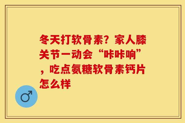 冬天打软骨素？家人膝关节一动会“咔咔响”，吃点氨糖软骨素钙片怎么样-第1张图片-关节保镖