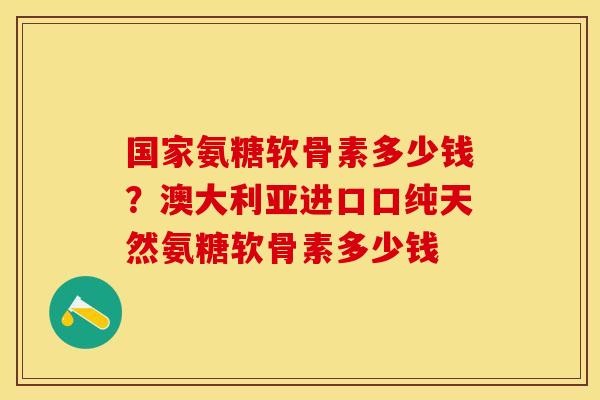 国家氨糖软骨素多少钱？澳大利亚进口口纯天然氨糖软骨素多少钱