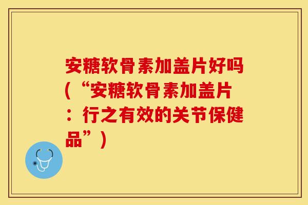 安糖软骨素加盖片好吗(“安糖软骨素加盖片：行之有效的关节保健品”)