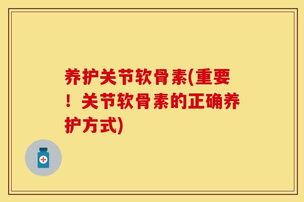 养护关节软骨素(重要！关节软骨素的正确养护方式)