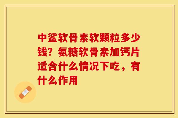中鲨软骨素软颗粒多少钱？氨糖软骨素加钙片适合什么情况下吃，有什么作用