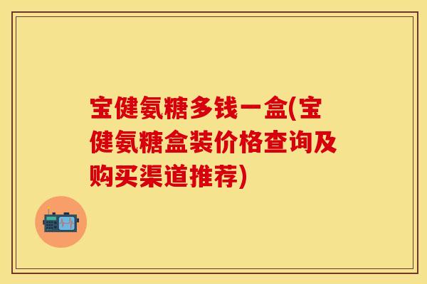 宝健氨糖多钱一盒(宝健氨糖盒装价格查询及购买渠道推荐)