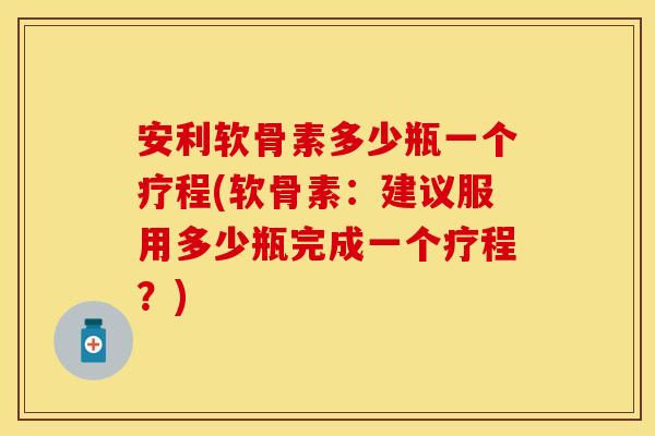 安利软骨素多少瓶一个疗程(软骨素：建议服用多少瓶完成一个疗程？)