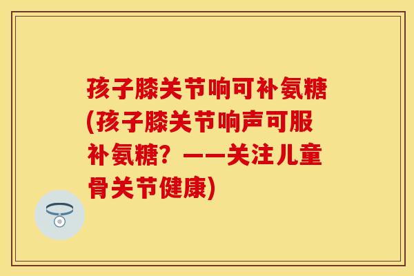 孩子膝关节响可补氨糖(孩子膝关节响声可服补氨糖？——关注儿童骨关节健康)