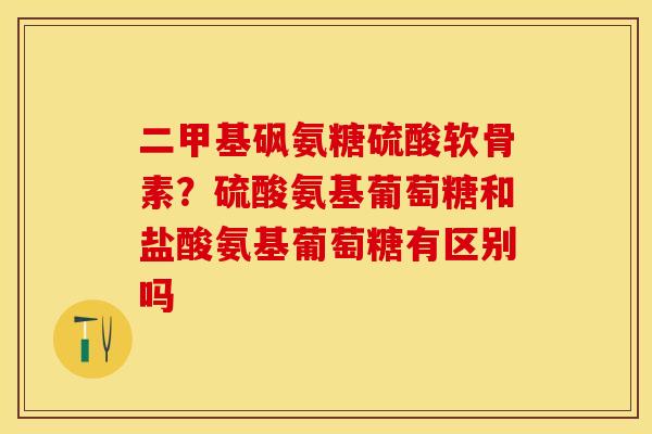 二甲基砜氨糖硫酸软骨素？硫酸氨基葡萄糖和盐酸氨基葡萄糖有区别吗