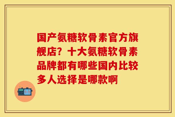 国产氨糖软骨素官方旗舰店？十大氨糖软骨素品牌都有哪些国内比较多人选择是哪款啊