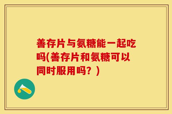 善存片与氨糖能一起吃吗(善存片和氨糖可以同时服用吗？)