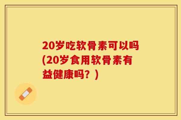 20岁吃软骨素可以吗(20岁食用软骨素有益健康吗？)