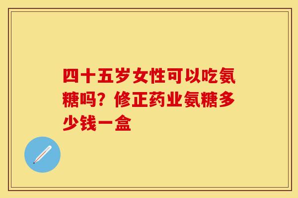 四十五岁女性可以吃氨糖吗？修正药业氨糖多少钱一盒