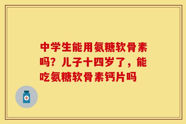 中学生能用氨糖软骨素吗？儿子十四岁了，能吃氨糖软骨素钙片吗