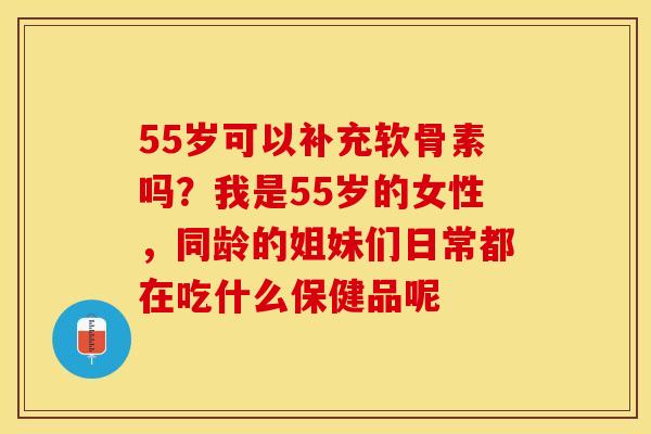 55岁可以补充软骨素吗？我是55岁的女性，同龄的姐妹们日常都在吃什么保健品呢