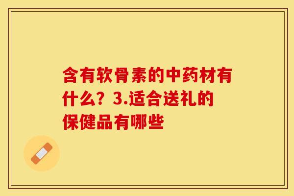 含有软骨素的中药材有什么？3.适合送礼的保健品有哪些