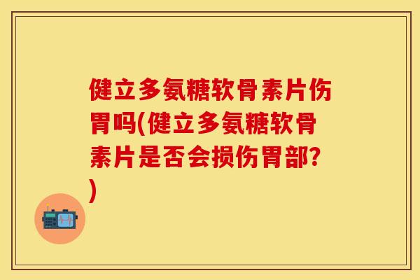 健立多氨糖软骨素片伤胃吗(健立多氨糖软骨素片是否会损伤胃部？)