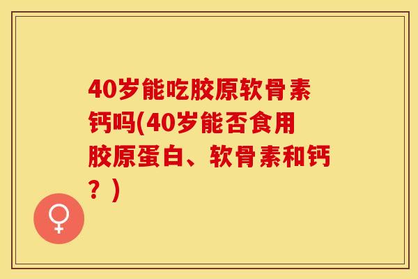 40岁能吃胶原软骨素钙吗(40岁能否食用胶原蛋白、软骨素和钙？)