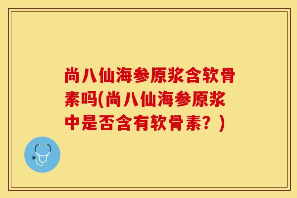 尚八仙海参原浆含软骨素吗(尚八仙海参原浆中是否含有软骨素？)