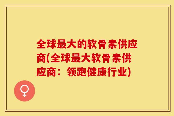 全球最大的软骨素供应商(全球最大软骨素供应商：领跑健康行业)