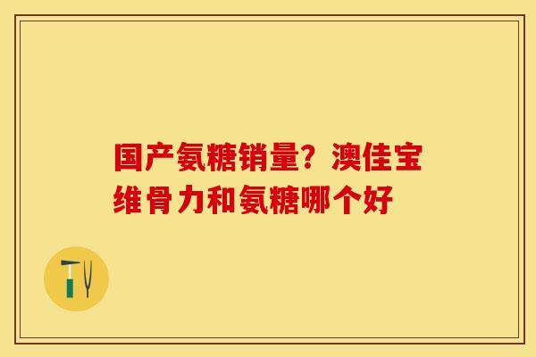 国产氨糖销量？澳佳宝维骨力和氨糖哪个好