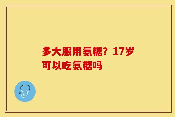 多大服用氨糖？17岁可以吃氨糖吗